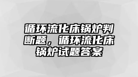 循環(huán)流化床鍋爐判斷題，循環(huán)流化床鍋爐試題答案