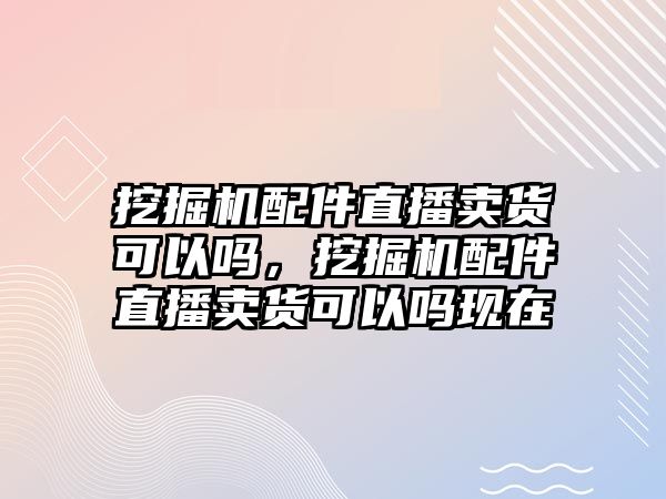 挖掘機配件直播賣貨可以嗎，挖掘機配件直播賣貨可以嗎現(xiàn)在