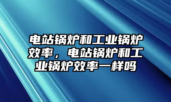 電站鍋爐和工業(yè)鍋爐效率，電站鍋爐和工業(yè)鍋爐效率一樣嗎