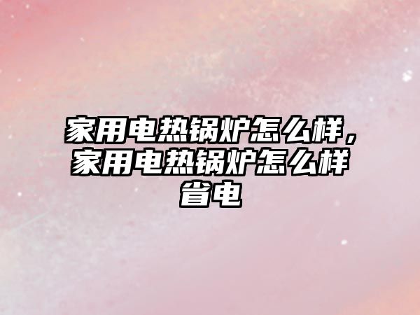 家用電熱鍋爐怎么樣，家用電熱鍋爐怎么樣省電