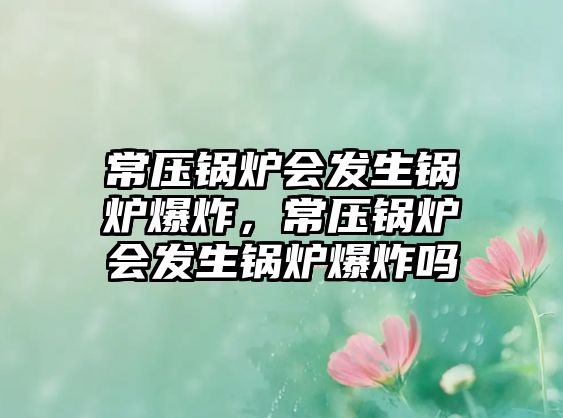 常壓鍋爐會(huì)發(fā)生鍋爐爆炸，常壓鍋爐會(huì)發(fā)生鍋爐爆炸嗎