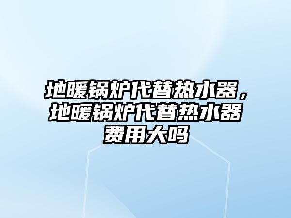 地暖鍋爐代替熱水器，地暖鍋爐代替熱水器費(fèi)用大嗎