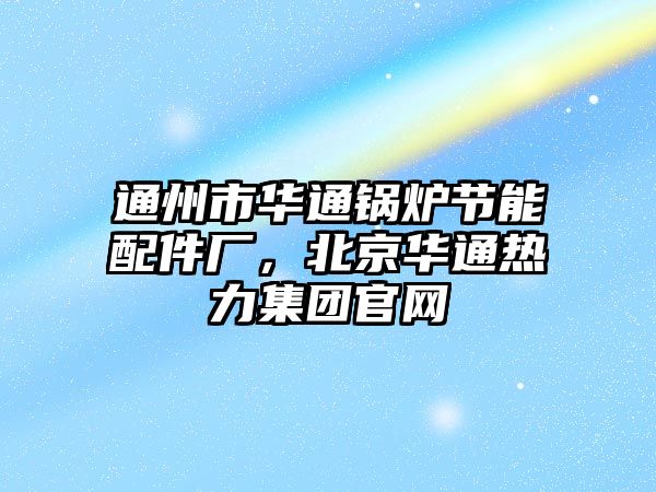 通州市華通鍋爐節(jié)能配件廠，北京華通熱力集團官網(wǎng)