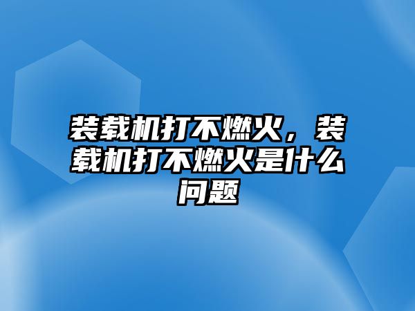 裝載機(jī)打不燃火，裝載機(jī)打不燃火是什么問題