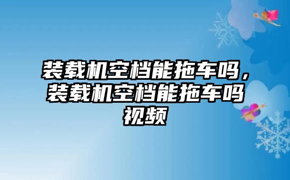 裝載機(jī)空檔能拖車嗎，裝載機(jī)空檔能拖車嗎視頻