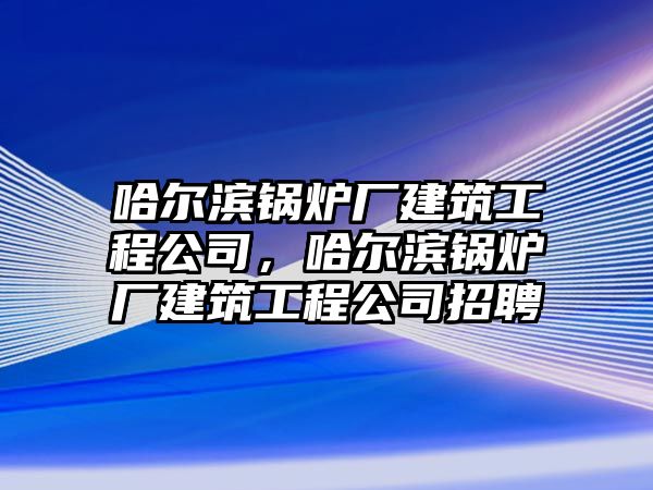 哈爾濱鍋爐廠建筑工程公司，哈爾濱鍋爐廠建筑工程公司招聘