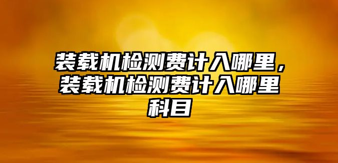 裝載機(jī)檢測費計入哪里，裝載機(jī)檢測費計入哪里科目