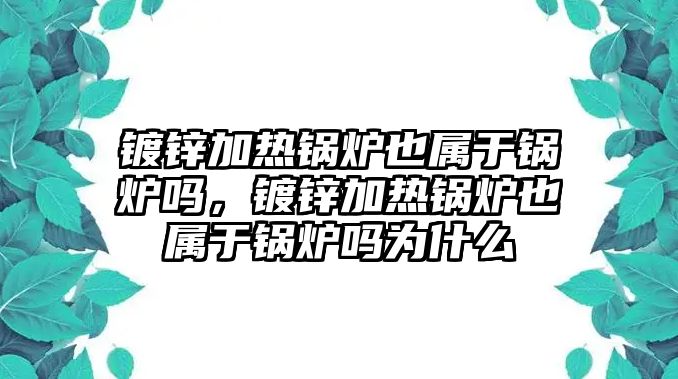 鍍鋅加熱鍋爐也屬于鍋爐嗎，鍍鋅加熱鍋爐也屬于鍋爐嗎為什么