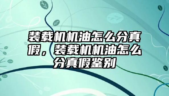 裝載機機油怎么分真假，裝載機機油怎么分真假鑒別