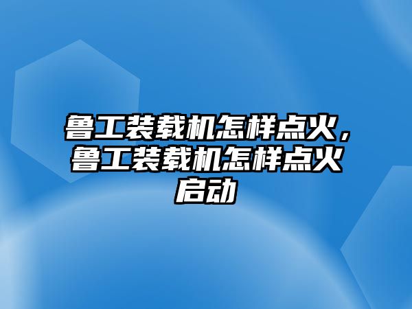 魯工裝載機(jī)怎樣點(diǎn)火，魯工裝載機(jī)怎樣點(diǎn)火啟動(dòng)