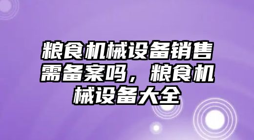 糧食機械設備銷售需備案嗎，糧食機械設備大全