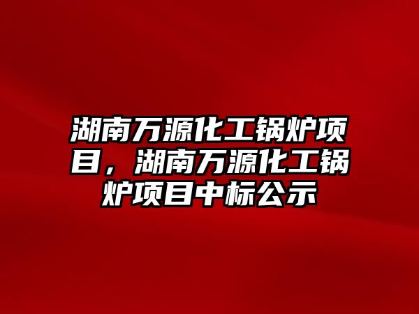 湖南萬源化工鍋爐項目，湖南萬源化工鍋爐項目中標(biāo)公示