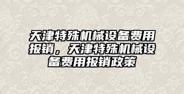 天津特殊機(jī)械設(shè)備費(fèi)用報(bào)銷，天津特殊機(jī)械設(shè)備費(fèi)用報(bào)銷政策