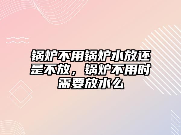 鍋爐不用鍋爐水放還是不放，鍋爐不用時需要放水么