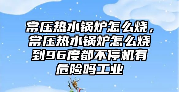 常壓熱水鍋爐怎么燒，常壓熱水鍋爐怎么燒到96度都不停機(jī)有危險(xiǎn)嗎工業(yè)