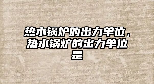 熱水鍋爐的出力單位，熱水鍋爐的出力單位是