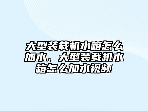 大型裝載機水箱怎么加水，大型裝載機水箱怎么加水視頻