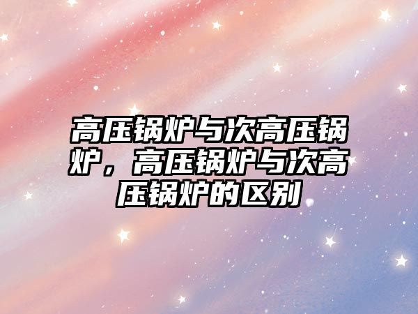 高壓鍋爐與次高壓鍋爐，高壓鍋爐與次高壓鍋爐的區(qū)別