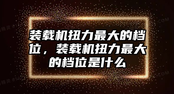 裝載機(jī)扭力最大的檔位，裝載機(jī)扭力最大的檔位是什么