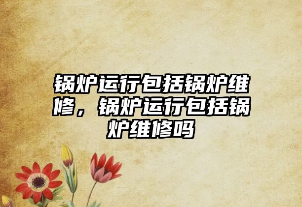 鍋爐運(yùn)行包括鍋爐維修，鍋爐運(yùn)行包括鍋爐維修嗎