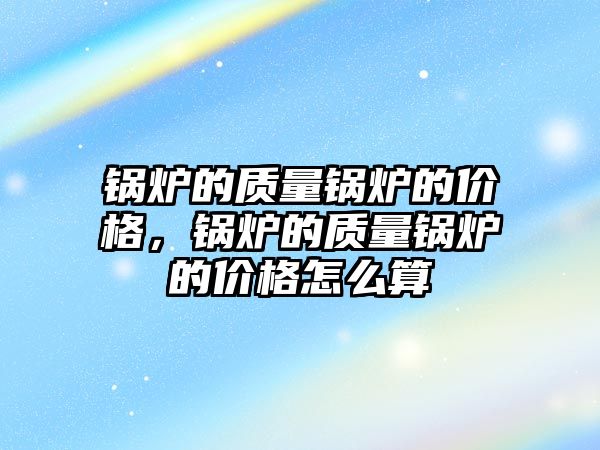 鍋爐的質(zhì)量鍋爐的價格，鍋爐的質(zhì)量鍋爐的價格怎么算