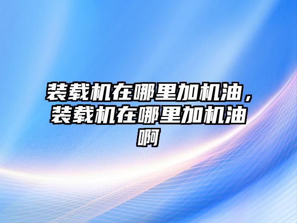 裝載機在哪里加機油，裝載機在哪里加機油啊