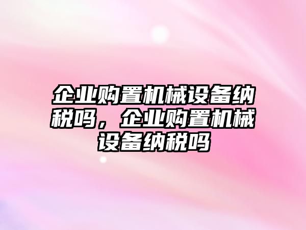 企業(yè)購置機械設(shè)備納稅嗎，企業(yè)購置機械設(shè)備納稅嗎