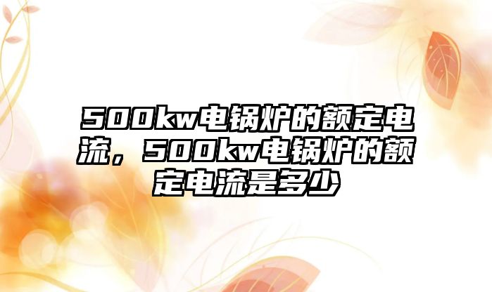 500kw電鍋爐的額定電流，500kw電鍋爐的額定電流是多少