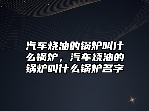 汽車燒油的鍋爐叫什么鍋爐，汽車燒油的鍋爐叫什么鍋爐名字