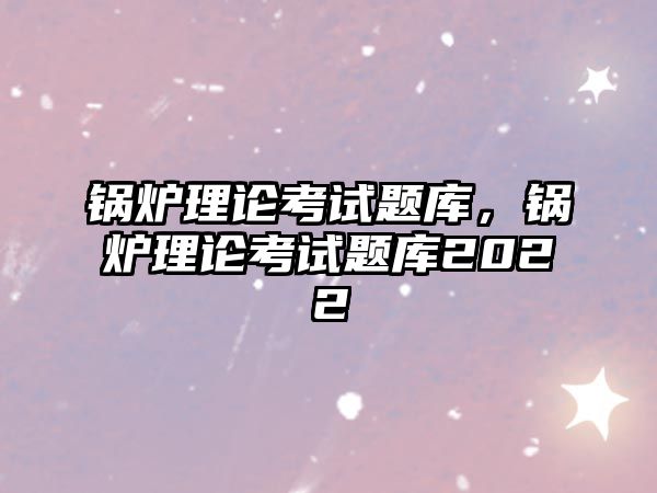 鍋爐理論考試題庫，鍋爐理論考試題庫2022