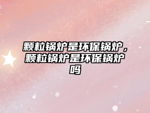 顆粒鍋爐是環(huán)保鍋爐，顆粒鍋爐是環(huán)保鍋爐嗎