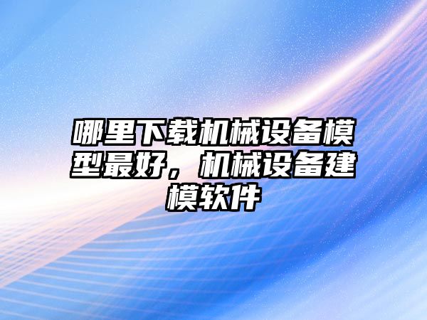 哪里下載機(jī)械設(shè)備模型最好，機(jī)械設(shè)備建模軟件