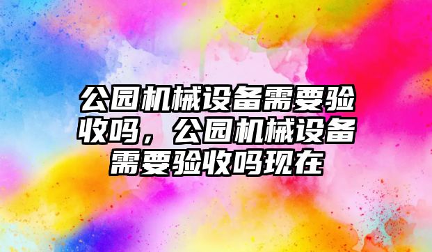 公園機(jī)械設(shè)備需要驗(yàn)收嗎，公園機(jī)械設(shè)備需要驗(yàn)收嗎現(xiàn)在