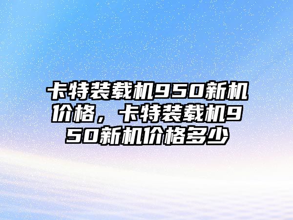 卡特裝載機(jī)950新機(jī)價格，卡特裝載機(jī)950新機(jī)價格多少