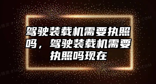 駕駛裝載機需要執(zhí)照嗎，駕駛裝載機需要執(zhí)照嗎現(xiàn)在