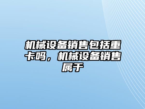 機械設(shè)備銷售包括重卡嗎，機械設(shè)備銷售屬于