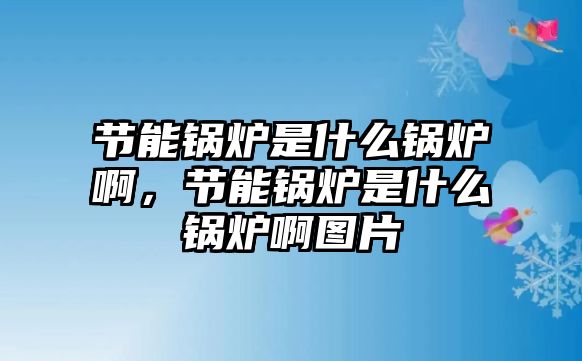 節(jié)能鍋爐是什么鍋爐啊，節(jié)能鍋爐是什么鍋爐啊圖片