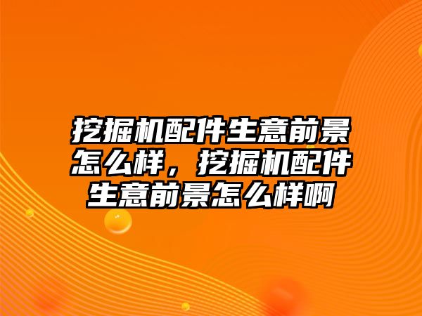 挖掘機(jī)配件生意前景怎么樣，挖掘機(jī)配件生意前景怎么樣啊