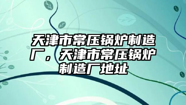 天津市常壓鍋爐制造廠，天津市常壓鍋爐制造廠地址