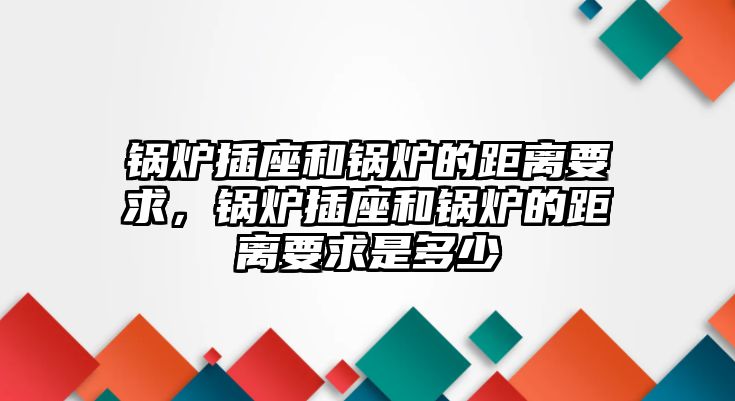 鍋爐插座和鍋爐的距離要求，鍋爐插座和鍋爐的距離要求是多少