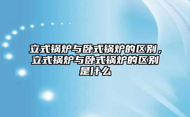 立式鍋爐與臥式鍋爐的區(qū)別，立式鍋爐與臥式鍋爐的區(qū)別是什么