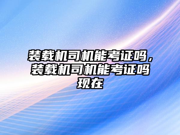 裝載機(jī)司機(jī)能考證嗎，裝載機(jī)司機(jī)能考證嗎現(xiàn)在