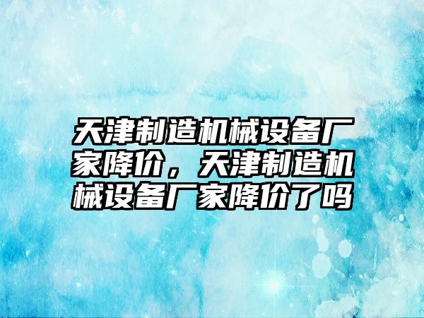 天津制造機(jī)械設(shè)備廠家降價(jià)，天津制造機(jī)械設(shè)備廠家降價(jià)了嗎