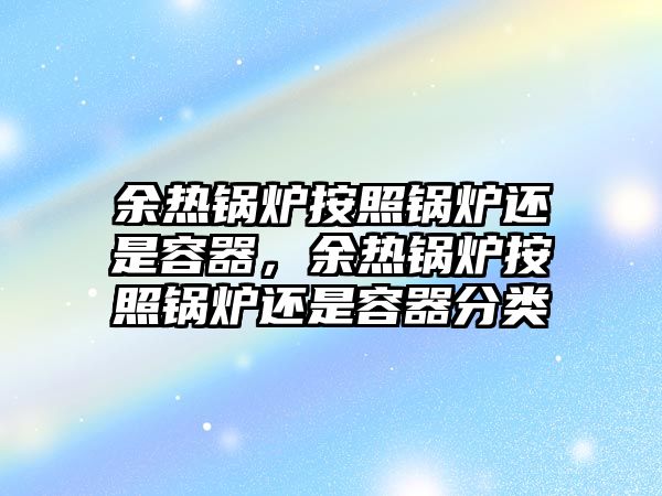 余熱鍋爐按照鍋爐還是容器，余熱鍋爐按照鍋爐還是容器分類