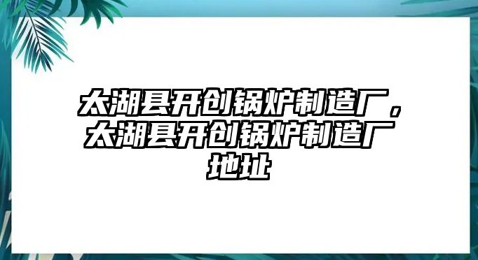 太湖縣開創(chuàng)鍋爐制造廠，太湖縣開創(chuàng)鍋爐制造廠地址