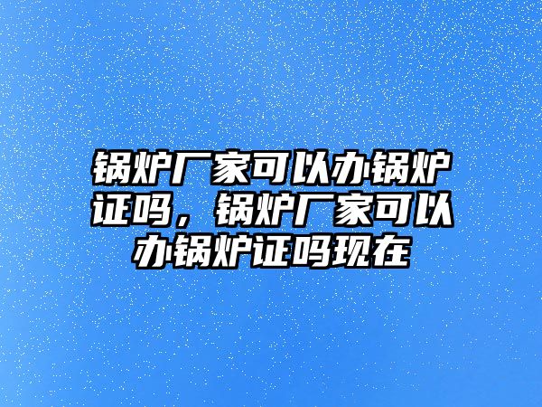 鍋爐廠家可以辦鍋爐證嗎，鍋爐廠家可以辦鍋爐證嗎現(xiàn)在