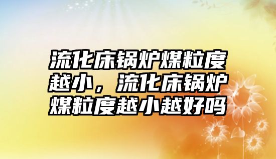 流化床鍋爐煤粒度越小，流化床鍋爐煤粒度越小越好嗎