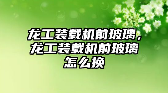 龍工裝載機前玻璃，龍工裝載機前玻璃怎么換