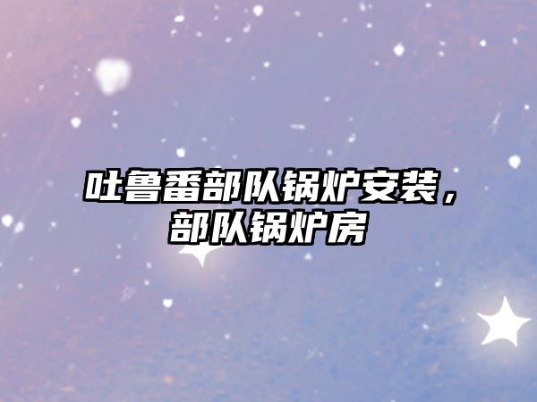 吐魯番部隊(duì)鍋爐安裝，部隊(duì)鍋爐房