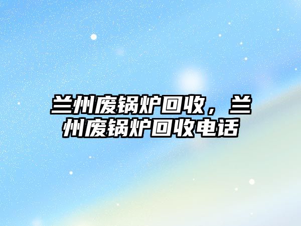 蘭州廢鍋爐回收，蘭州廢鍋爐回收電話